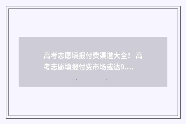 高考志愿填报付费渠道大全！ 高考志愿填报付费市场或达9.5亿