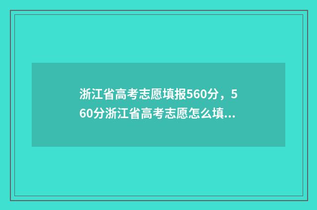 浙江省高考志愿填报560分，560分浙江省高考志愿怎么填？ 2024年新高考志愿填报规则
