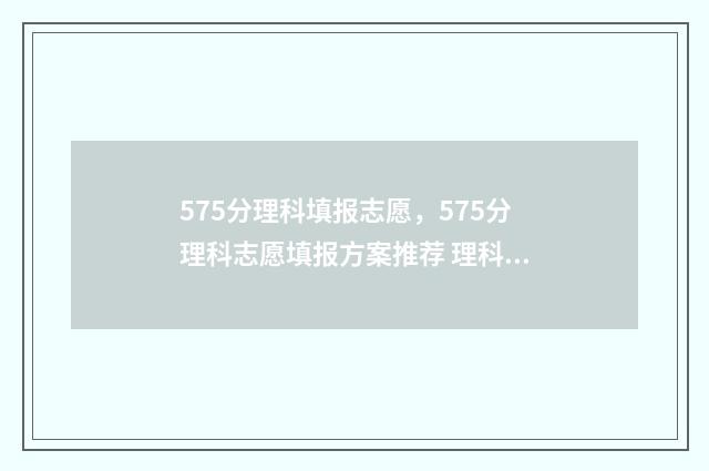 575分理科填报志愿，575分理科志愿填报方案推荐 理科576分