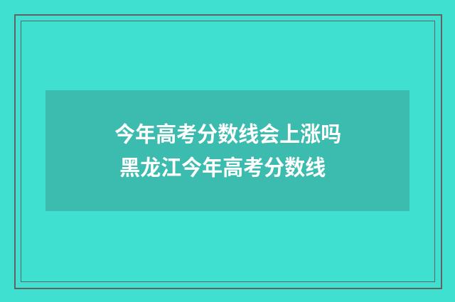 今年高考分数线会上涨吗 黑龙江今年高考分数线
