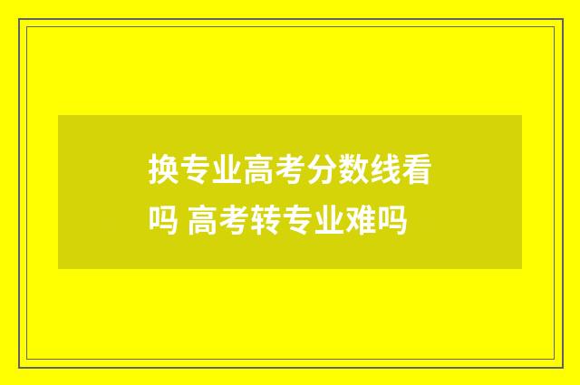换专业高考分数线看吗 高考转专业难吗