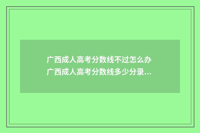 广西成人高考分数线不过怎么办 广西成人高考分数线多少分录取