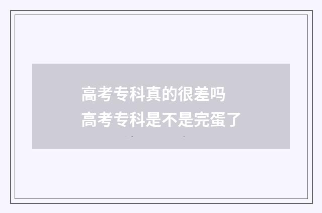 高考专科真的很差吗 高考专科是不是完蛋了