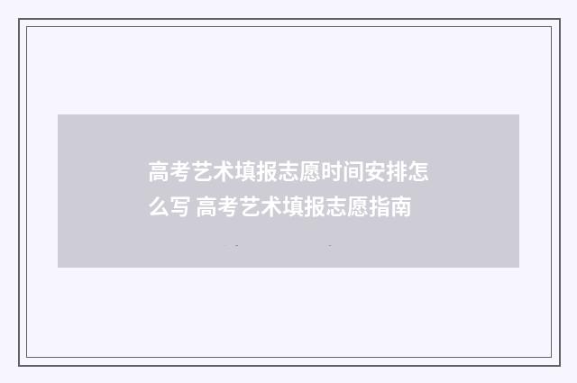 高考艺术填报志愿时间安排怎么写 高考艺术填报志愿指南