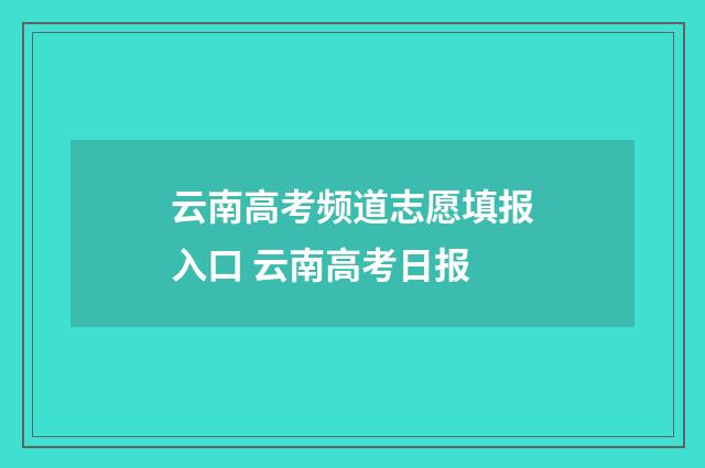 云南高考频道志愿填报入口 云南高考日报
