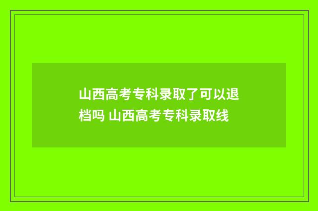山西高考专科录取了可以退档吗 山西高考专科录取线