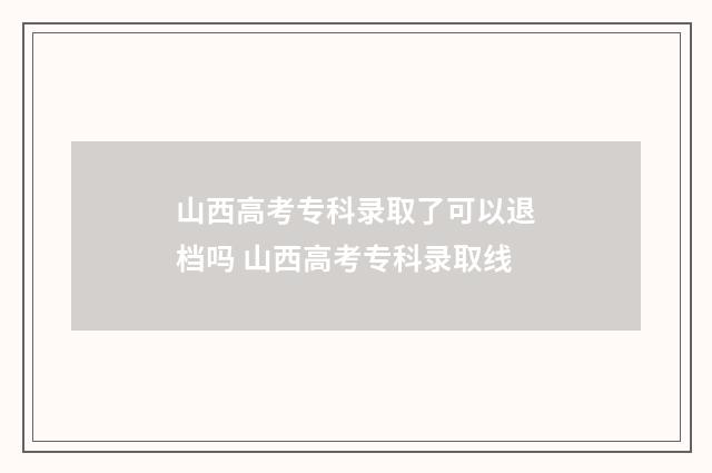 山西高考专科录取了可以退档吗 山西高考专科录取线
