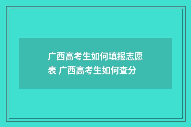广西高考生如何填报志愿表 广西高考生如何查分