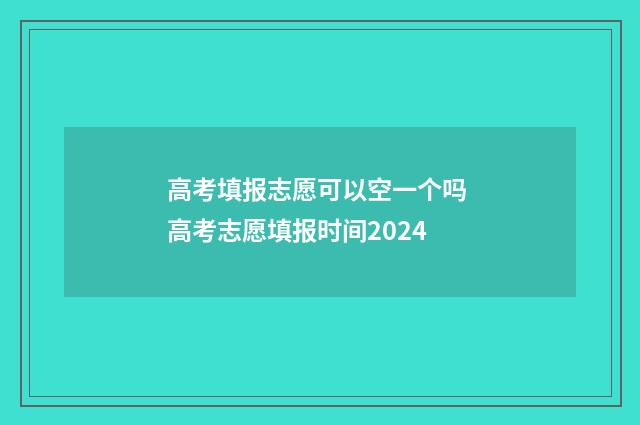 高考填报志愿可以空一个吗 高考志愿填报时间2024