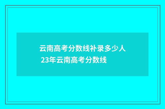 云南高考分数线补录多少人 23年云南高考分数线