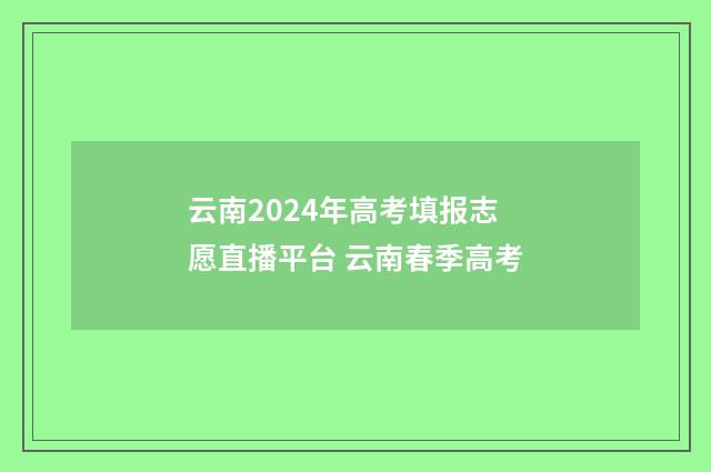 云南2024年高考填报志愿直播平台 云南春季高考