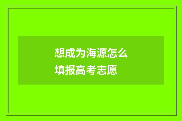 想成为海源怎么填报高考志愿