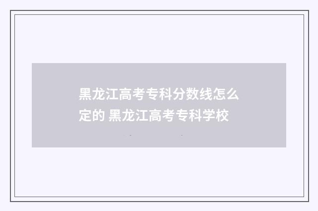黑龙江高考专科分数线怎么定的 黑龙江高考专科学校