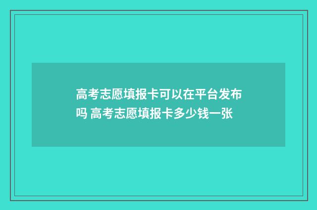 高考志愿填报卡可以在平台发布吗 高考志愿填报卡多少钱一张