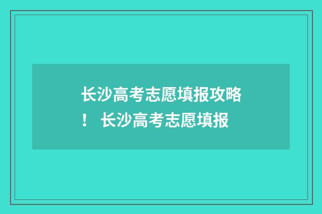 长沙高考志愿填报攻略！ 长沙高考志愿填报