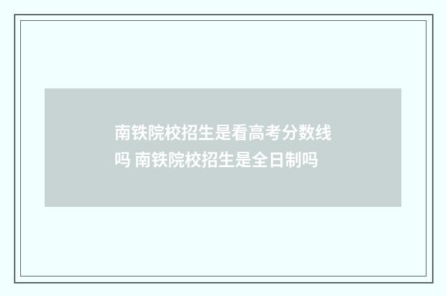 南铁院校招生是看高考分数线吗 南铁院校招生是全日制吗