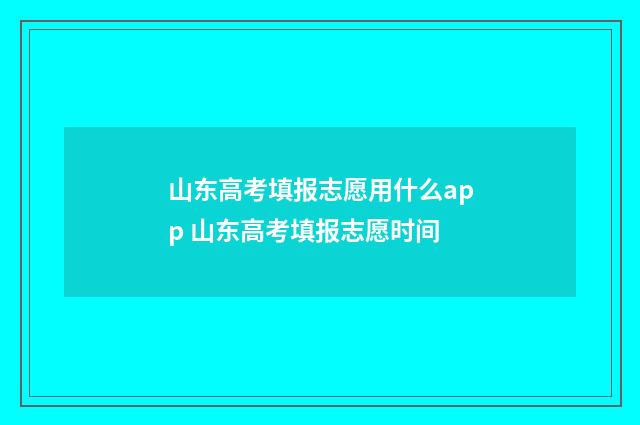山东高考填报志愿用什么app 山东高考填报志愿时间