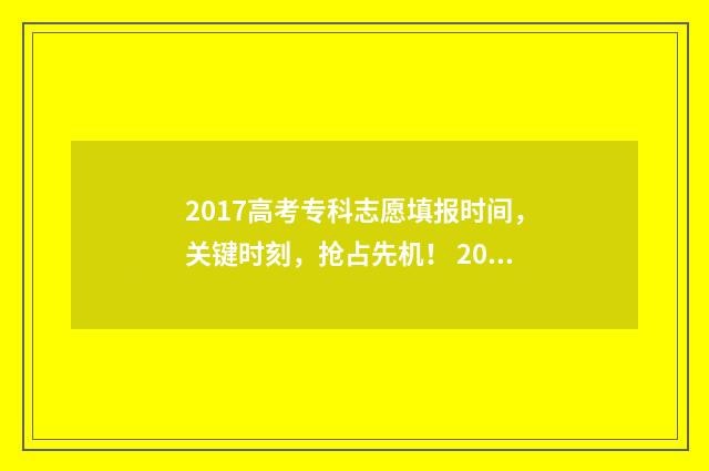2017高考专科志愿填报时间，关键时刻，抢占先机！ 2017年高考专科线