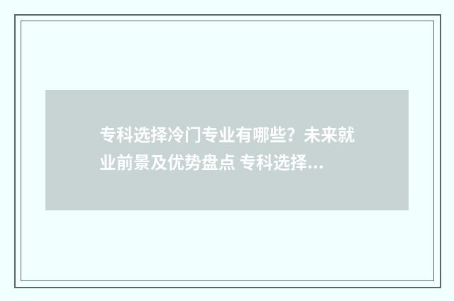 专科选择冷门专业有哪些？未来就业前景及优势盘点 专科选择冷门专业好吗