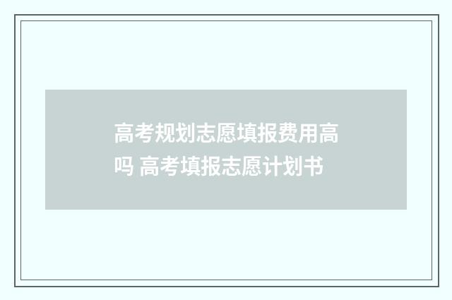 高考规划志愿填报费用高吗 高考填报志愿计划书