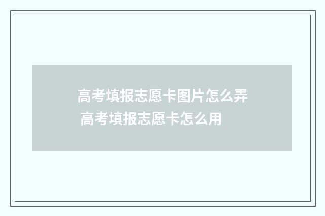 高考填报志愿卡图片怎么弄 高考填报志愿卡怎么用