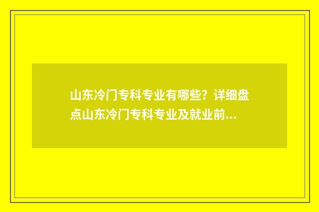 山东冷门专科专业有哪些？详细盘点山东冷门专科专业及就业前景 山东冷门专科专业排行榜