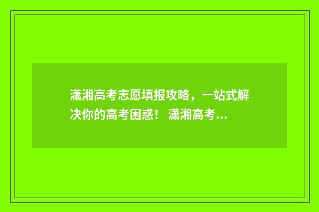 潇湘高考志愿填报攻略，一站式解决你的高考困惑！ 潇湘高考志愿填报