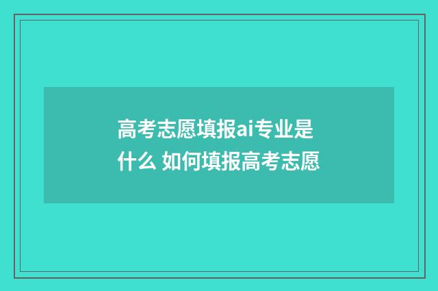高考志愿填报ai专业是什么 如何填报高考志愿