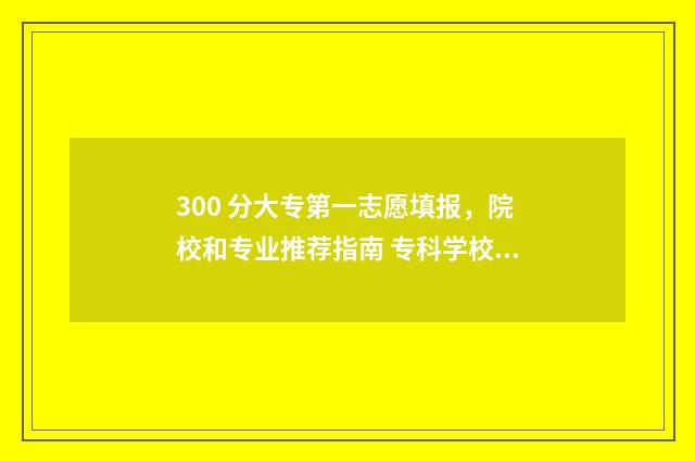 300 分大专第一志愿填报，院校和专业推荐指南 专科学校三百多分