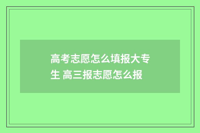 高考志愿怎么填报大专生 高三报志愿怎么报
