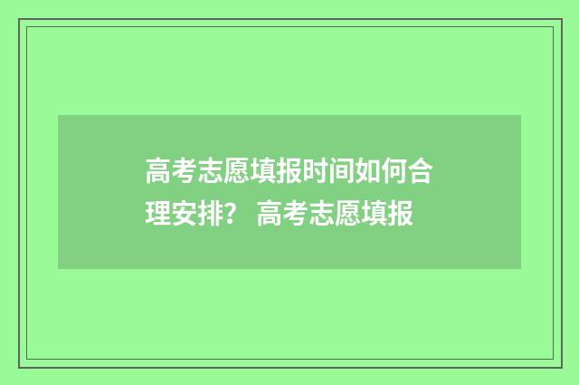 高考志愿填报时间如何合理安排？ 高考志愿填报