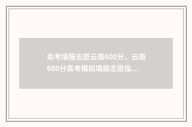高考填报志愿云南600分，云南600分高考模拟填报志愿指南 高考填报志愿云择校软件好用吗