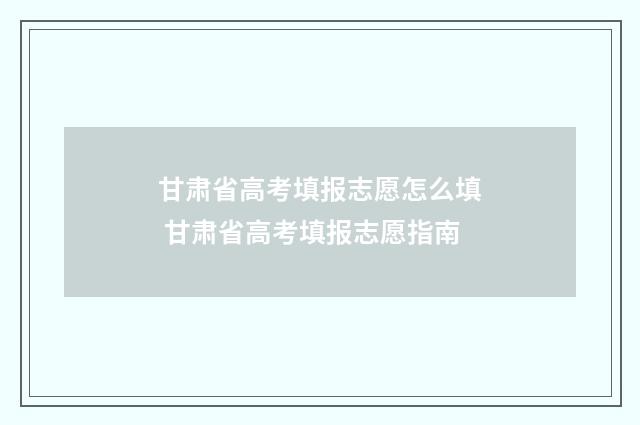 甘肃省高考填报志愿怎么填 甘肃省高考填报志愿指南