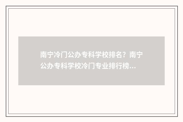 南宁冷门公办专科学校排名？南宁公办专科学校冷门专业排行榜 南宁公办专科院校