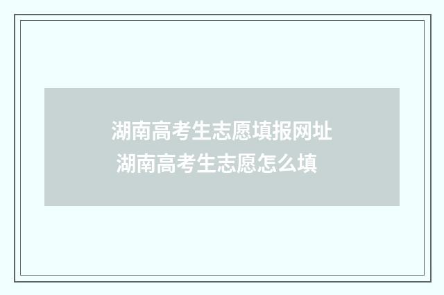 湖南高考生志愿填报网址 湖南高考生志愿怎么填