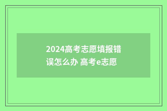 2024高考志愿填报错误怎么办 高考e志愿