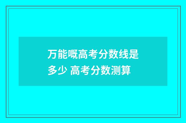 万能嘅高考分数线是多少 高考分数测算
