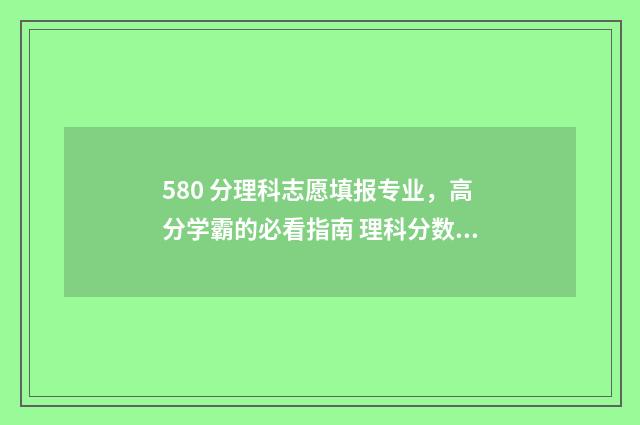580 分理科志愿填报专业，高分学霸的必看指南 理科分数580分左右的大学
