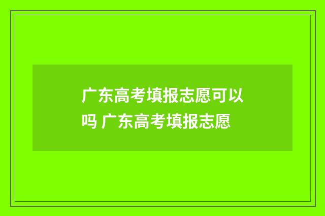 广东高考填报志愿可以吗 广东高考填报志愿