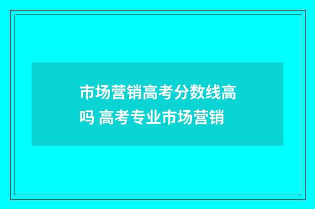 市场营销高考分数线高吗 高考专业市场营销