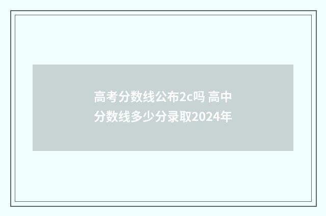 高考分数线公布2c吗 高中分数线多少分录取2024年