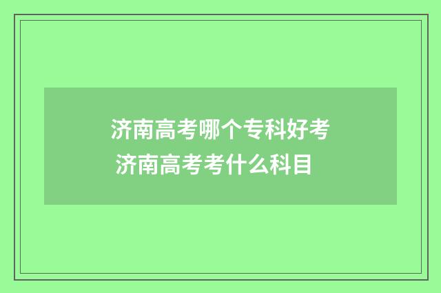 济南高考哪个专科好考 济南高考考什么科目