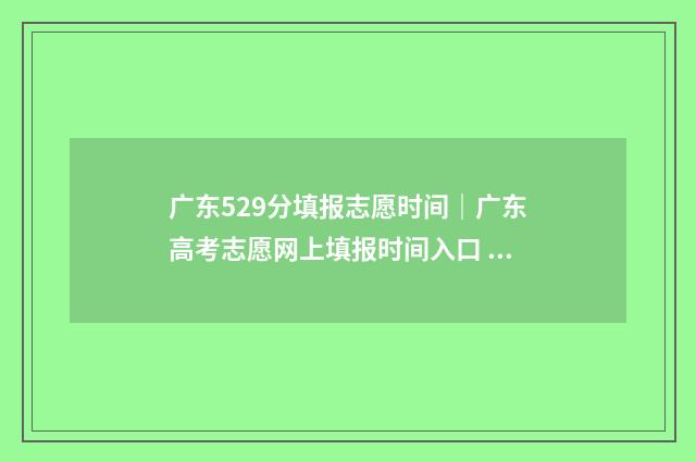 广东529分填报志愿时间｜广东高考志愿网上填报时间入口 广东高考529
