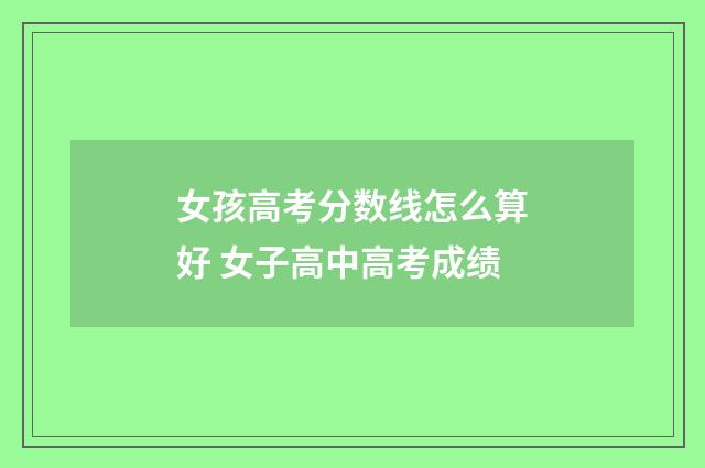女孩高考分数线怎么算好 女子高中高考成绩