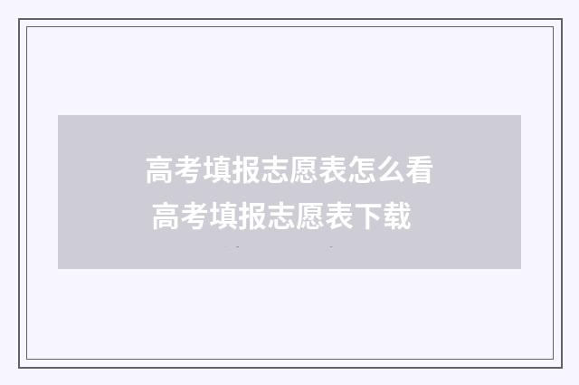 高考填报志愿表怎么看 高考填报志愿表下载