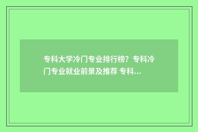 专科大学冷门专业排行榜？专科冷门专业就业前景及推荐 专科学校冷门专业