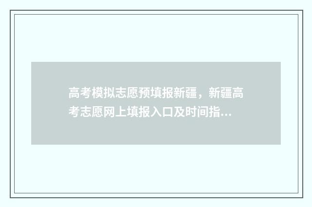 高考模拟志愿预填报新疆，新疆高考志愿网上填报入口及时间指南 高考模拟志愿填报流程视频