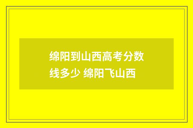 绵阳到山西高考分数线多少 绵阳飞山西