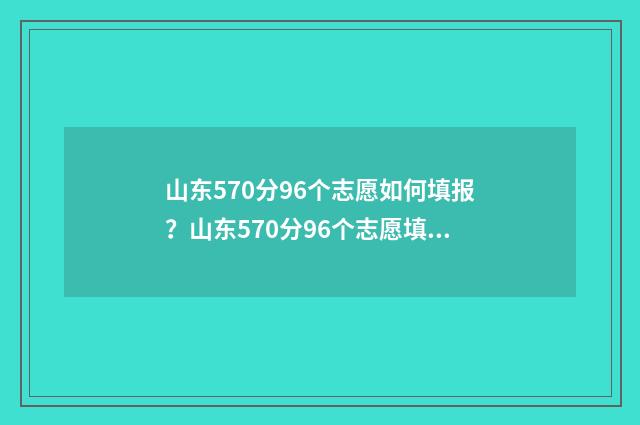 山东570分96个志愿如何填报？山东570分96个志愿填报策略 2021年山东高考570分理科