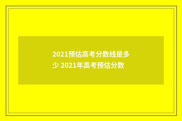 2021预估高考分数线是多少 2021年高考预估分数